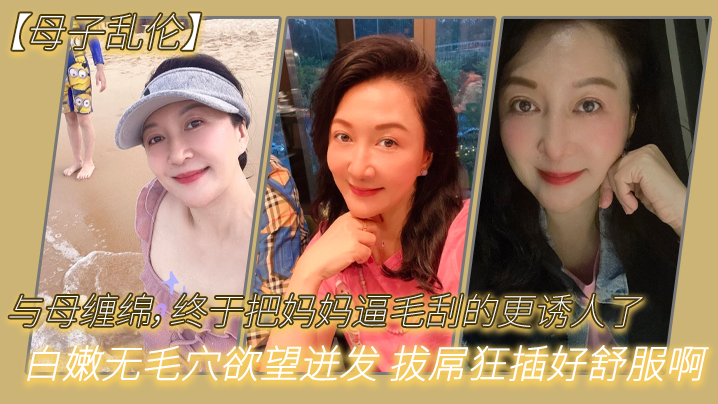 母子乱伦与母缠绵终于把妈妈逼毛刮的更诱人了白嫩无毛穴欲望迸发拔屌狂插好舒服啊儿好硬太爽了